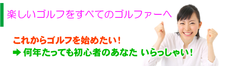 楽しいゴルフをすべてのゴルファーへ これからゴルフを始めたい！ →何年たっても初心者のあなた いらっしゃい！