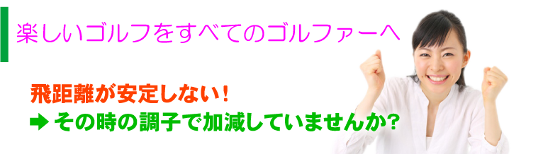 楽しいゴルフをすべてのゴルファーへ 飛距離が安定しない！ →その時の調子で加減していませんか？