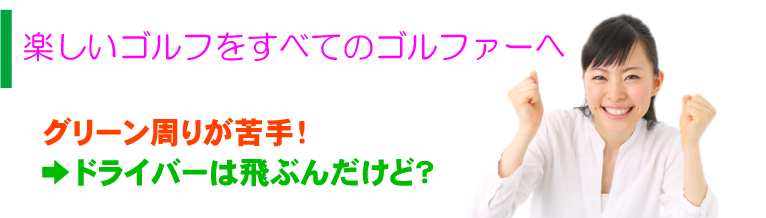 楽しいゴルフをすべてのゴルファーへ グリーン周りが苦手！ →ドライバーは飛ぶんだけど？