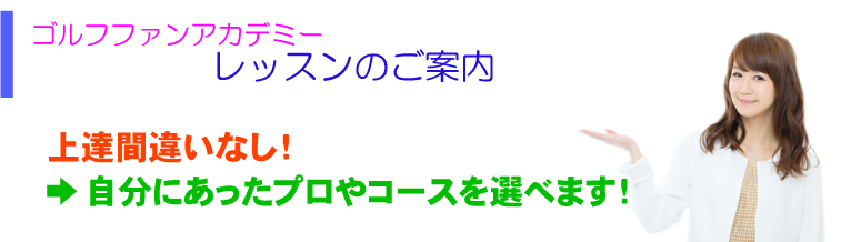 ゴルフファンアカデミー レッスンの御案内 上達間違いなし！ →自分にあったプロやコースを選べます！